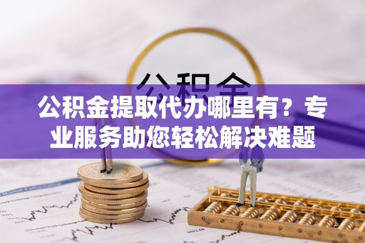 诚信公积金提取代办哪里有？专业服务助您轻松解决难题