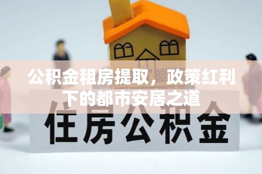 诚信公积金租房提取，政策红利下的都市安居之道