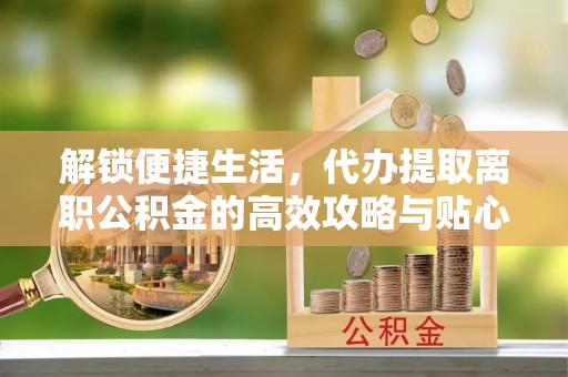 诚信解锁便捷生活，代办提取离职公积金的高效攻略与贴心建议