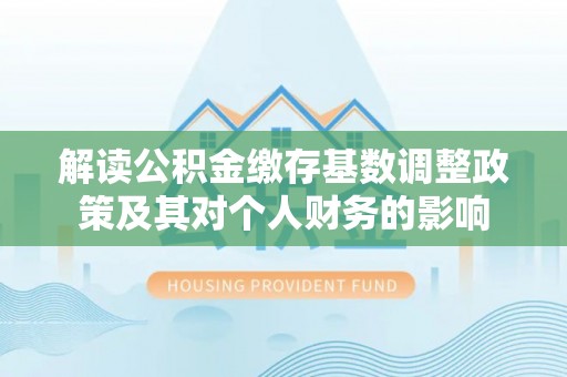诚信解读公积金缴存基数调整政策及其对个人财务的影响