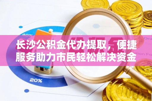 诚信长沙公积金代办提取，便捷服务助力市民轻松解决资金需求