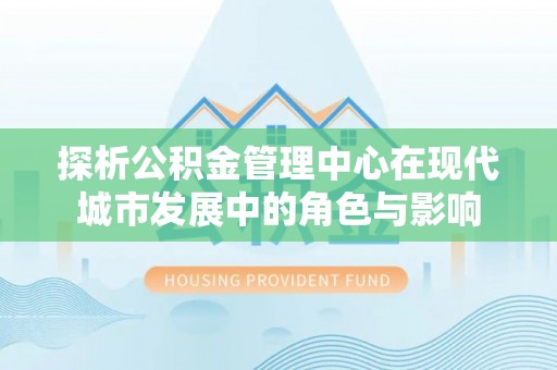 诚信探析公积金管理中心在现代城市发展中的角色与影响