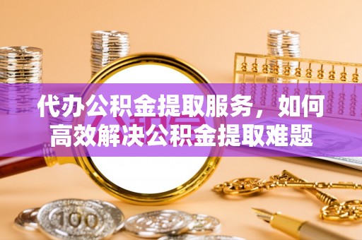 诚信代办公积金提取服务，如何高效解决公积金提取难题