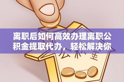 诚信离职后如何高效办理离职公积金提取代办，轻松解决你的后顾之忧