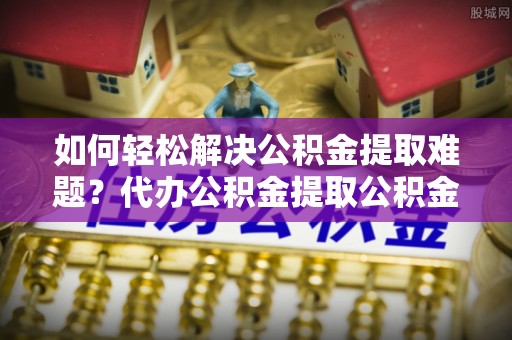 诚信如何轻松解决公积金提取难题？代办公积金提取公积金服务详解