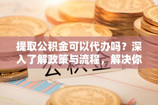 诚信提取公积金可以代办吗？深入了解政策与流程，解决你的疑问