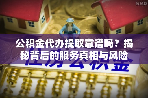 诚信公积金代办提取靠谱吗？揭秘背后的服务真相与风险