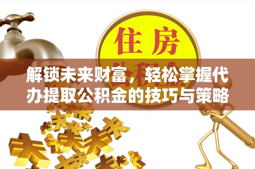 诚信解锁未来财富，轻松掌握代办提取公积金的技巧与策略