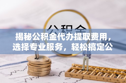 诚信揭秘公积金代办提取费用，选择专业服务，轻松搞定公积金提取