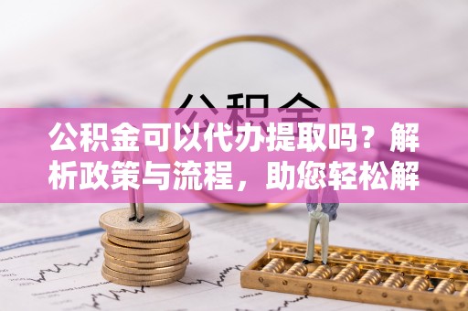 诚信公积金可以代办提取吗？解析政策与流程，助您轻松解决疑问