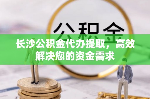 诚信长沙公积金代办提取，高效解决您的资金需求