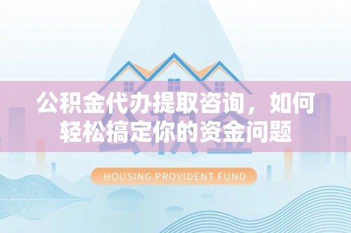 诚信公积金代办提取咨询，如何轻松搞定你的资金问题