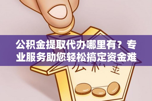 诚信公积金提取代办哪里有？专业服务助您轻松搞定资金难题