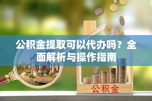 诚信公积金提取可以代办吗？全面解析与操作指南